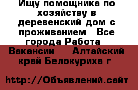 Ищу помощника по хозяйству в деревенский дом с проживанием - Все города Работа » Вакансии   . Алтайский край,Белокуриха г.